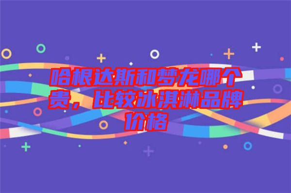 哈根達斯和夢龍哪個貴，比較冰淇淋品牌價格