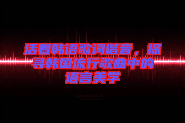 活著韓語歌詞諧音，探尋韓國流行歌曲中的語言美學