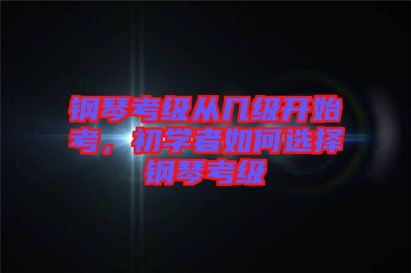 鋼琴考級從幾級開始考，初學者如何選擇鋼琴考級