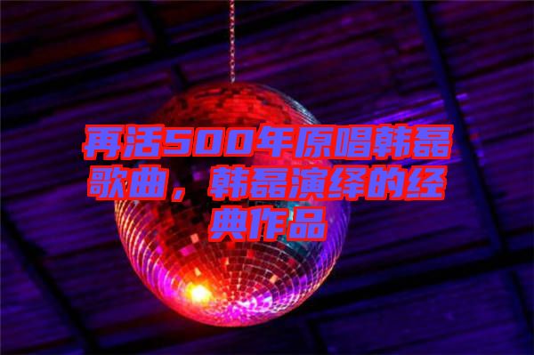 再活500年原唱韓磊歌曲，韓磊演繹的經(jīng)典作品