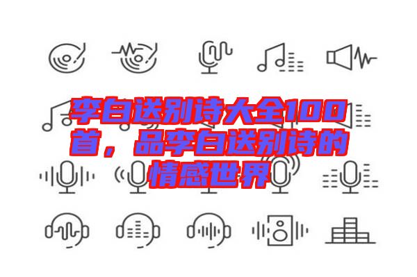 李白送別詩(shī)大全100首，品李白送別詩(shī)的情感世界