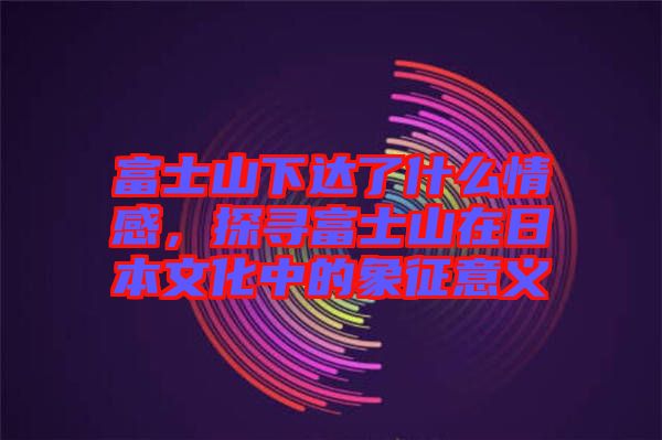 富士山下達(dá)了什么情感，探尋富士山在日本文化中的象征意義