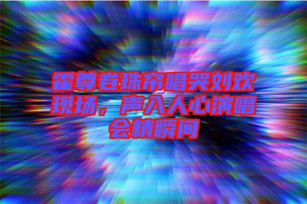霍尊卷珠簾唱哭劉歡現(xiàn)場，聲入人心演唱會(huì)精瞬間