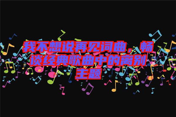 我不想說再見詞曲，暢談經(jīng)典歌曲中的離別主題