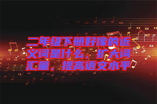 二年級(jí)下冊(cè)好像的近義詞是什么，擴(kuò)大詞匯量，提高語(yǔ)文水平
