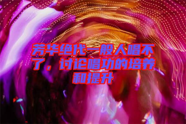 芳華絕代一般人唱不了，討論唱功的培養(yǎng)和提升