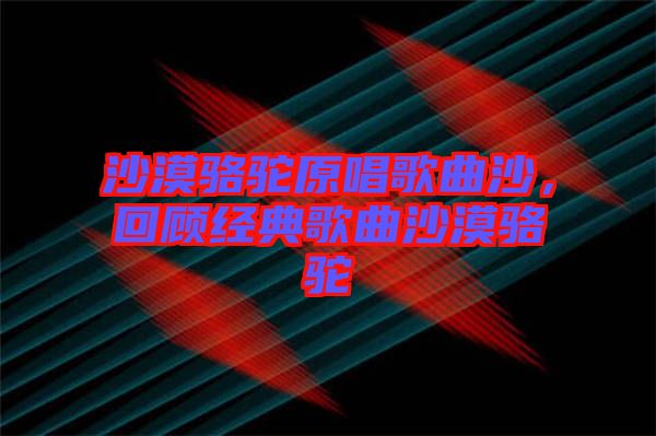 沙漠駱駝原唱歌曲沙，回顧經(jīng)典歌曲沙漠駱駝