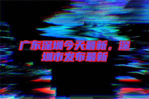 廣東深圳今天最新，深圳市發(fā)布最新