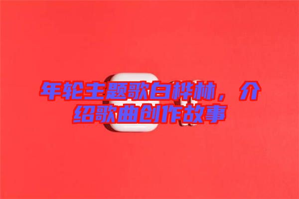 年輪主題歌白樺林，介紹歌曲創(chuàng)作故事
