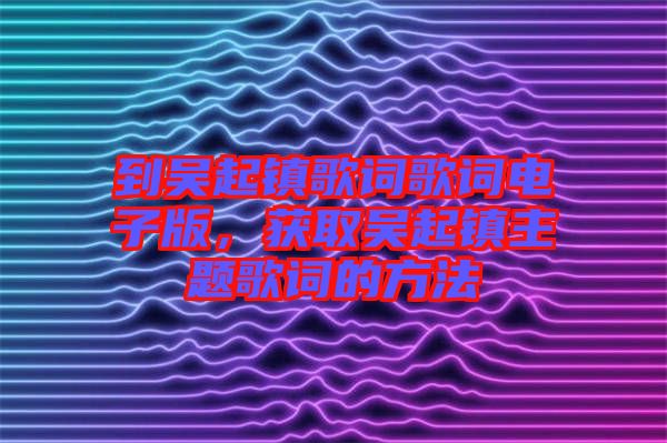 到吳起鎮(zhèn)歌詞歌詞電子版，獲取吳起鎮(zhèn)主題歌詞的方法