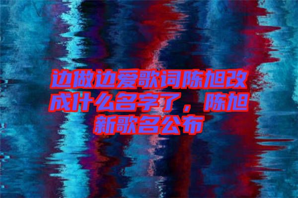 邊做邊愛歌詞陳旭改成什么名字了，陳旭新歌名公布