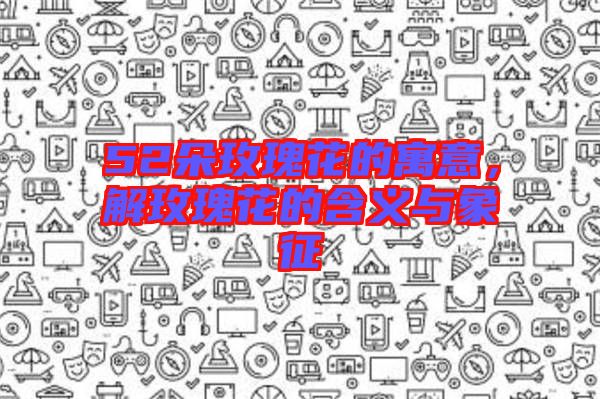 52朵玫瑰花的寓意，解玫瑰花的含義與象征