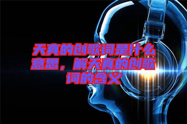 天真的創(chuàng)歌詞是什么意思，解天真的創(chuàng)歌詞的含義