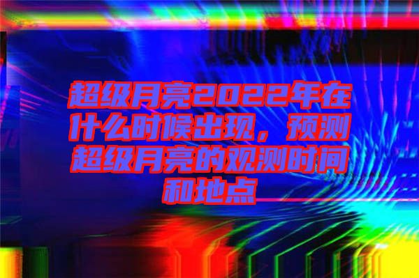 超級月亮2022年在什么時候出現(xiàn)，預(yù)測超級月亮的觀測時間和地點