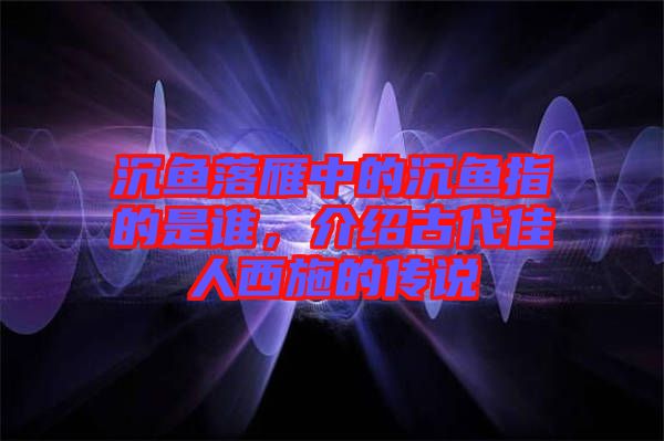 沉魚(yú)落雁中的沉魚(yú)指的是誰(shuí)，介紹古代佳人西施的傳說(shuō)