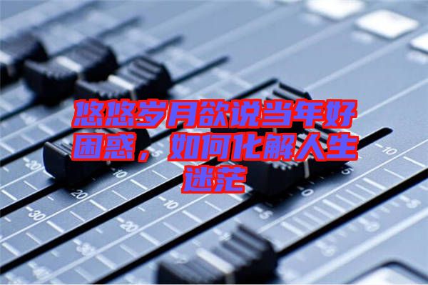悠悠歲月欲說(shuō)當(dāng)年好困惑，如何化解人生迷茫