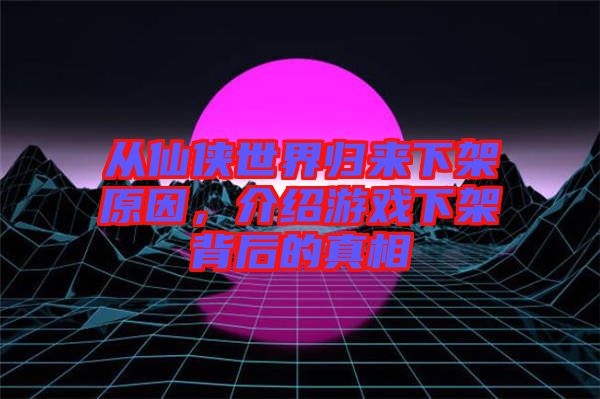 從仙俠世界歸來下架原因，介紹游戲下架背后的真相