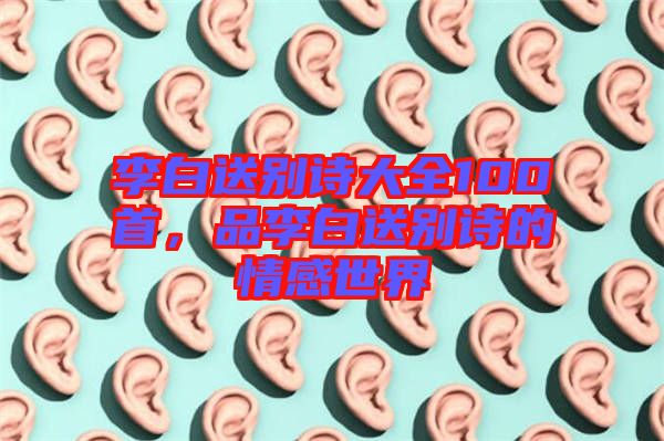 李白送別詩大全100首，品李白送別詩的情感世界