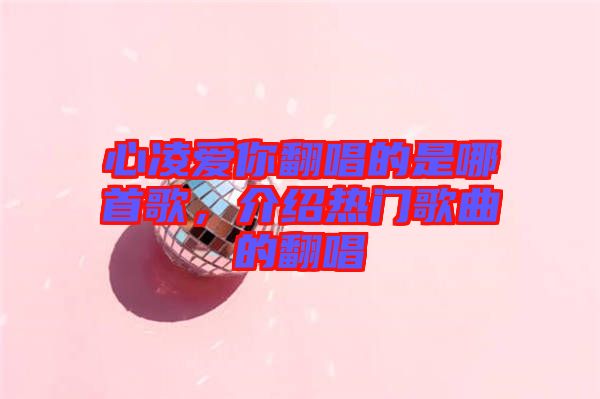 心凌愛(ài)你翻唱的是哪首歌，介紹熱門(mén)歌曲的翻唱