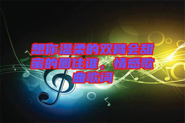 想你溫柔的雙臂會甜蜜的圈住誰，情感歌曲歌詞