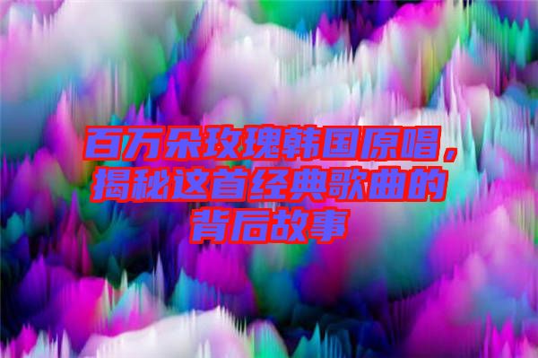 百萬朵玫瑰韓國原唱，揭秘這首經(jīng)典歌曲的背后故事
