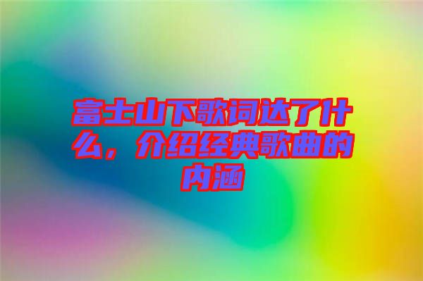 富士山下歌詞達(dá)了什么，介紹經(jīng)典歌曲的內(nèi)涵