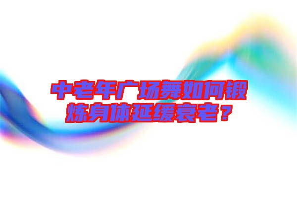 中老年廣場舞如何鍛煉身體延緩衰老？