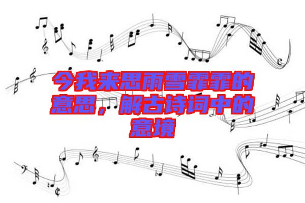 今我來思雨雪霏霏的意思，解古詩詞中的意境