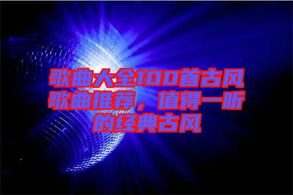 歌曲大全100首古風(fēng)歌曲推薦，值得一聽(tīng)的經(jīng)典古風(fēng)