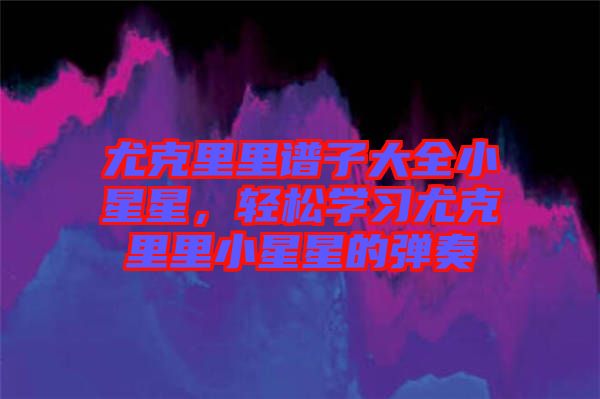 尤克里里譜子大全小星星，輕松學(xué)習(xí)尤克里里小星星的彈奏