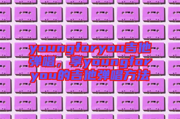 youngforyou吉他彈唱，享youngforyou的吉他彈唱方法
