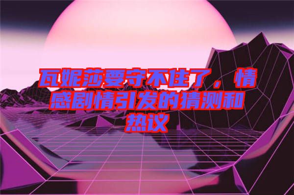 瓦妮莎要守不住了，情感劇情引發(fā)的猜測和熱議