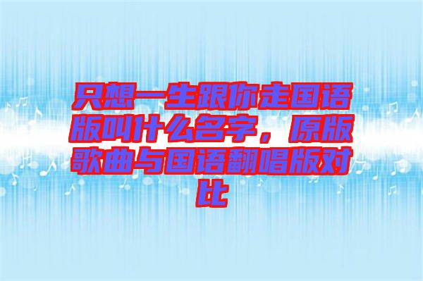 只想一生跟你走國(guó)語(yǔ)版叫什么名字，原版歌曲與國(guó)語(yǔ)翻唱版對(duì)比