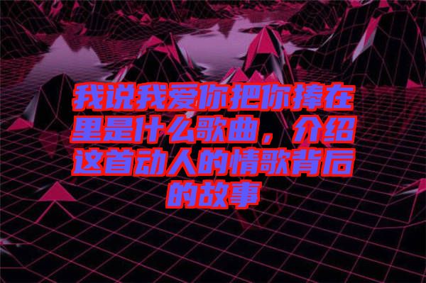 我說我愛你把你捧在里是什么歌曲，介紹這首動(dòng)人的情歌背后的故事