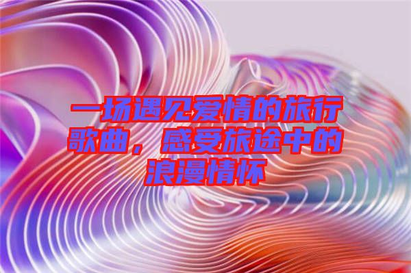 一場遇見愛情的旅行歌曲，感受旅途中的浪漫情懷