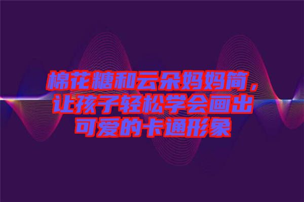 棉花糖和云朵媽媽簡(jiǎn)，讓孩子輕松學(xué)會(huì)畫出可愛的卡通形象