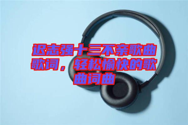 遲志強(qiáng)十三不親歌曲歌詞，輕松愉快的歌曲詞曲