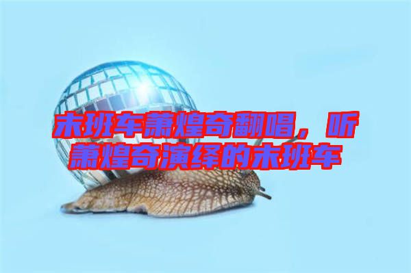 末班車蕭煌奇翻唱，聽蕭煌奇演繹的末班車