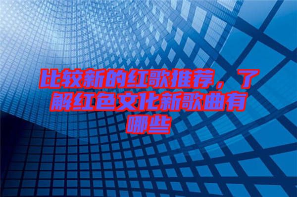 比較新的紅歌推薦，了解紅色文化新歌曲有哪些