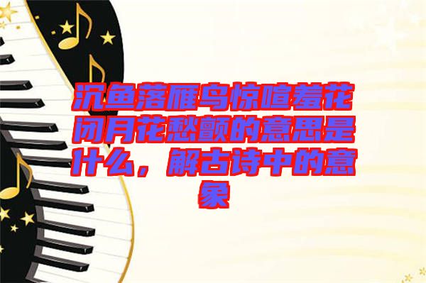 沉魚(yú)落雁鳥(niǎo)驚喧羞花閉月花愁顫的意思是什么，解古詩(shī)中的意象