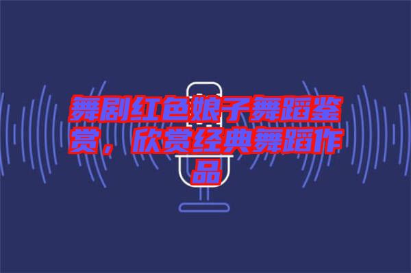 舞劇紅色娘子舞蹈鑒賞，欣賞經(jīng)典舞蹈作品