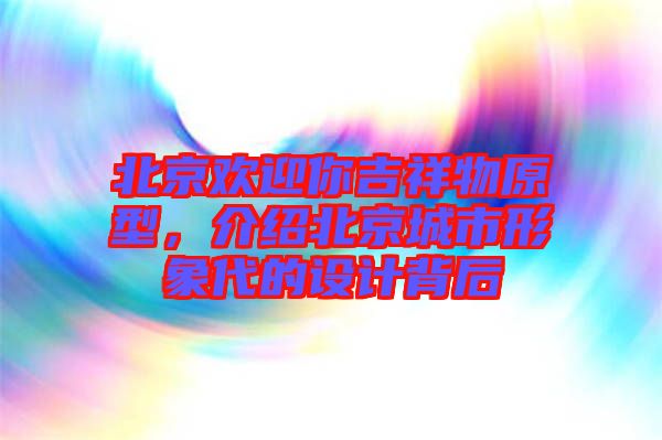 北京歡迎你吉祥物原型，介紹北京城市形象代的設(shè)計(jì)背后