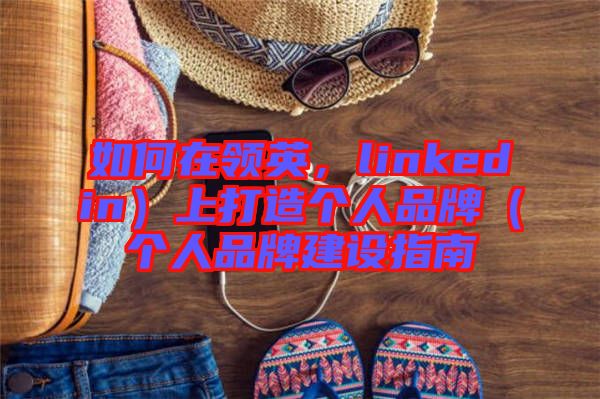 如何在領(lǐng)英，linkedin）上打造個(gè)人品牌（個(gè)人品牌建設(shè)指南