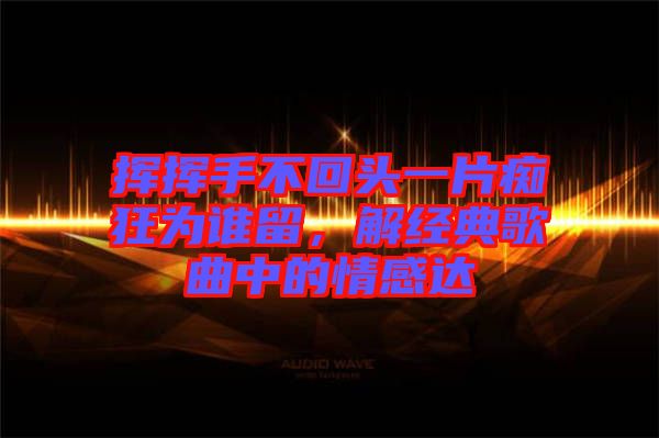 揮揮手不回頭一片癡狂為誰留，解經(jīng)典歌曲中的情感達(dá)