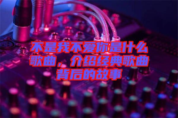 不是我不愛你是什么歌曲，介紹經(jīng)典歌曲背后的故事