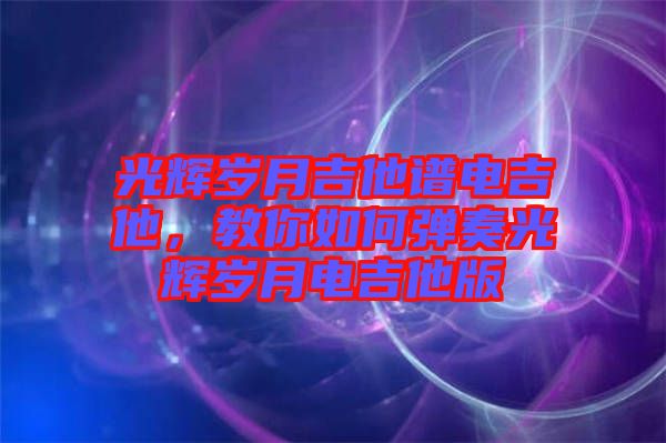 光輝歲月吉他譜電吉他，教你如何彈奏光輝歲月電吉他版