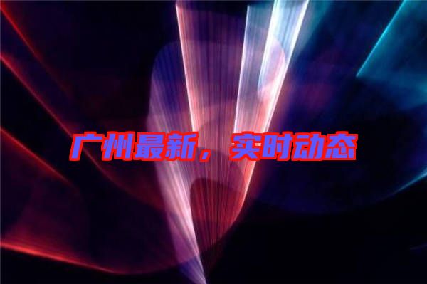 廣州最新，實時動態(tài)