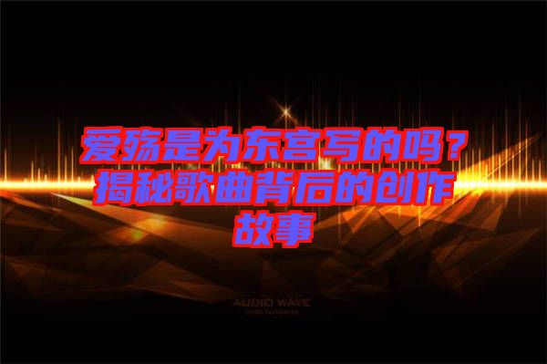 愛殤是為東宮寫的嗎？揭秘歌曲背后的創(chuàng)作故事