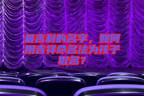 最吉利的名字，如何用吉祥命名法為孩子取名？