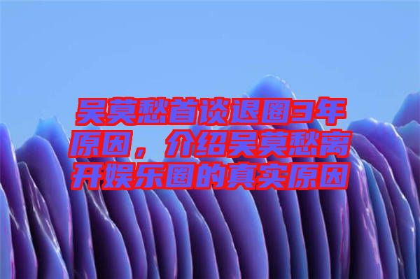 吳莫愁首談退圈3年原因，介紹吳莫愁離開娛樂圈的真實原因